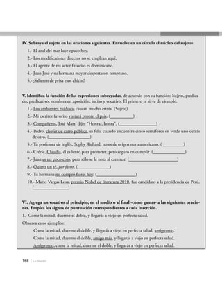 168 | la oración
IV. Subraya el sujeto en las oraciones siguientes. Envuelve en un círculo el núcleo del sujeto:
1.- El azul del mar luce opaco hoy.
2.- Los modificadores directos no se emplean aquí.
3.- El agente de mi actor favorito es dominicano.
4.- Juan José y su hermana mayor despertaron temprano.
5.- ¡Salieron de prisa esos chicos!
V. Identifica la función de las expresiones subrayadas, de acuerdo con su función: Sujeto, predica-
do, predicativo, nombres en aposición, inciso y vocativo. El primero te sirve de ejemplo.
1.- Los ambientes ruidosos causan mucho estrés. (Sujeto)
2.- Mi escritor favorito visitará pronto el país. (__________)
3.- Compañeros, José Martí dijo: “Honrar, honra”. (________________)
4.- Pedro, chofer de carro público, es feliz cuando encuentra cinco semáforos en verde uno detrás
de otro. (__________________)
5.- Tu profesora de inglés, Sophy Richard, no es de origen norteamericano. ( _________)
6.- Créele, Claudia, él es lento para prometer, pero seguro en cumplir. (______________)
7.- Juan es un poco cojo, pero sólo se le nota al caminar. (_____________________)
8.- Quiero un té, por favor. (______________)
9.- Tu hermana no compró flores hoy. (_________________)
10.- Mario Vargas Losa, premio Nobel de literatura 2010, fue candidato a la presidencia de Perú.
(_______________)
VI. Agrega un vocativo al principio, en el medio o al final -como gustes- a las siguientes oracio-
nes. Emplea los signos de puntuación correspondientes a cada inserción.
1.- Come la mitad, duerme el doble, y llegarás a viejo en perfecta salud.
Observa estos ejemplos:
Come la mitad, duerme el doble, y llegarás a viejo en perfecta salud, amigo mío.
Come la mitad, duerme el doble, amigo mío, y llegarás a viejo en perfecta salud.
Amigo mío, come la mitad, duerme el doble, y llegarás a viejo en perfecta salud.
 