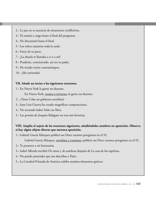 Apuntes para el estudio del Español ( i y II ) | 169
2.- La paz no es ausencia de situaciones conflictivas.
3.- Tú estarás a cargo hasta el final del programa.
4.- No descansaré hasta el final.
5.- Los niños cantaron toda la tarde.
6.- Estoy de tu parte.
7.- ¿La abuela te llamaba a ti o a mí?
8.- Prudente, concienzudo, así era tu padre.
9.- He tenido varios contratiempos.
10.- ¿Me entiendes?
VII. Añade un inciso a las siguientes oraciones.
1.- En Nueva York la gente no duerme.
	 En Nueva York, verano o invierno, la gente no duerme.
2.- ¿Tiene Cuba un gobierno socialista?
3.- Juan Luis Guerra ha creado magníficas composiciones.
4.- No recuerdo haber leído ese libro.
5.- Las poesías de Joaquín Balaguer no son mis favoritas.
VIII. Amplía el sujeto de las oraciones siguientes, añadiéndoles nombres en aposición. Observa
si hay algún objeto directo que merezca aposición.
1.- Gabriel García Márquez publicó sus Doce cuentos peregrinos en el 92.
	Gabriel García Márquez, novelista y cuentista, publicó sus Doce cuentos peregrinos en el 92.
2.- Te presento a mi hermanita.
3.- Isabel Allende escribió De amor y de sombras después de La casa de los espíritus.
4.- No puedo pretender que me describas a París.
5.- La Catedral Primada de América exhibe muchos elementos góticos.
 