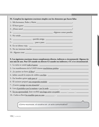 170 | la oración
IX. Completa las siguientes oraciones simples con los elementos que hacen falta:
1.- Mis hermanos, Pedro y María____________________________________.
2.- El buen gusto________________________________________________.
3.- ¿Desea usted _________________________________________________?
4.- ________________________________________ eligieron comer pasteles.
5.- He reñido ___________________________________________________.
6.- ___________________ , querida amiga, ___________________________.
7.- _____________________ , paso a paso, ___________________________.
8.- En mi último viaje, ___________________________________________.
9.- No me interesan mucho ________________________________________.
10.- Algunas cosas _______________________________________________.
X. Las siguientes oraciones tienen complemento directo, indirecto o circunstancial. Algunas tie-
nen más de uno. Pon CD cuando sea directo CI cuando sea indirecto y CC si es circunstancial.
1.- La ratita se comió todo el queso. _________________________________________________
2.- Los manifestantes de la UASD tiraron muchísimas piedras. _____________________________
3.- ¿Le pusiste un forro al libro? _____________________________________________________
4.- Julián canceló la tarjeta de crédito a su hijo. _________________________________________
5.- Ese hombre quiere todo para sí. __________________________________________________
6.- El cocinero preparó una estupenda ensalada. ________________________________________
7.- ¡Cuento contigo en esta situación! ___________________ , ____________________________
8.- Lees el periódico por la mañana y por la tarde. _________ , _________ , __________________
9.- En esa oportunidad, Juan escribió una larga carta a su padre. ______ , ______ , _____________
10.- Carlos se llevó los muebles para su casa. _________ , ________________________________
¿Cómo reconoces el vocativo en un acto comunicativo?
 
