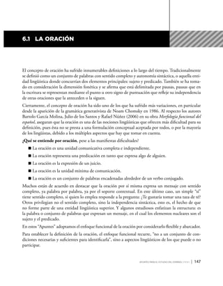 Apuntes para el estudio del Español ( i y II ) | 147
6.1	 La oración
El concepto de oración ha sufrido innumerables definiciones a lo largo del tiempo. Tradicionalmente
se definió como un conjunto de palabras con sentido completo y autonomía sintáctica, o aquella enti-
dad lingüística donde concurrían dos elementos principales: sujeto y predicado. También se ha toma-
do en consideración la dimensión fonética y se afirma que está delimitada por pausas, pausas que en
la escritura se representan mediante el punto u otro signo de puntuación que refleje su independencia
de otras oraciones que la anteceden o la siguen.
Ciertamente, el concepto de oración ha sido uno de los que ha sufrido más variaciones, en particular
desde la aparición de la gramática generativista de Noam Chomsky en 1986. Al respecto los autores
Bartolo García Molina, Julio de los Santos y Rafael Núñez (2006) en su obra Morfología funcional del
español, aseguran que la oración es una de las nociones lingüísticas que ofrecen más dificultad para su
definición, pues ésta no se presta a una formulación conceptual aceptada por todos, o por la mayoría
de los lingüistas, debido a los múltiples aspectos que hay que tomar en cuenta.
¿Qué se entiende por oración, pese a las manifiestas dificultades?
	La oración es una unidad comunicativa completa e independiente.
	La oración representa una predicación en tanto que expresa algo de alguien.
	La oración es la expresión de un juicio.
	La oración es la unidad mínima de comunicación.
	La oración es un conjunto de palabras encadenadas alrededor de un verbo conjugado.
Muchos están de acuerdo en destacar que la oración por sí misma expresa un mensaje con sentido
completo, ya palabra por palabra, ya por el soporte contextual. En este último caso, un simple “sí”
tiene sentido completo, si quien lo emplea responde a la pregunta: ¿Te gustaría tomar una taza de té?
Otros privilegian no el sentido completo, sino la independencia sintáctica, esto es, el hecho de que
no forme parte de una entidad lingüística superior. Y algunos estudiosos enfatizan la estructura: es
la palabra o conjunto de palabras que expresan un mensaje, en el cual los elementos nucleares son el
sujeto y el predicado.
En estos “Apuntes” adoptamos el enfoque funcional de la oración por considerarlo flexible y abarcador.
Para establecer la definición de la oración, el enfoque funcional recurre, “no a un conjunto de con-
diciones necesarias y suficientes para identificarla”, sino a aspectos lingüísticos de los que puede o no
participar.
 