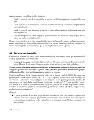148 | la oración
Algunos aspectos a considerar son los siguientes:
•	 Desde el punto de vista de la entonación, la oración está delimitada por una pausa inicial y otra
final.
•	 Desde el punto de vista semántico, la oración transmite un mensaje con sentido completo literal
o contextualmente.
•	 Desde el punto de vista sintáctico, la oración es independiente; es decir, no forma parte de otra
unidad gramatical.
•	 Toda oración posee un verbo conjugado que es el núcleo del predicado verbal, haya o no un
sujeto que realice o reciba la acción.
Desde esta perspectiva, no se hace una definición tajante de la oración, que en cualquier momento
podría ser refutada por dejar de lado una circunstancia de interés; sino que se verifica si comparte, en
mayor o menor grado, las características que se contemplan entre dichos aspectos.
6.2	 Estructura de la oración
Con frecuencia la oración consta de un sintagma nominal y un sintagma verbal que representan al
sujeto y al predicado, respectivamente.
•	 El tonto de mi amigo creyó todo al pie de la letra. (Sintagma nominal, también denominado
sujeto: El tonto de mi amigo. Sintagma verbal o predicado: creyó todo al pie de la letra.)
En esta unidad mínima de comunicación llamada oración tienen un espacio asegurado todas las
categorías gramaticales: sustantivo, adjetivo, verbo, adverbio, pronombre, determinante, prepo-
sición, conjunción e interjección; aunque no siempre lo ocupan.
Para los académicos de la Nueva gramática básica de la lengua española (2011) las categorías
gramaticales – cita Orlando Muñoz (2012 p.175) en la segunda edición de su libro La lengua en
movimiento – constituyen “los paradigmas o los conjuntos en los que se agrupan las palabras de
acuerdo con sus propiedades morfológicas, sintácticas y semánticas”. Y “en tal sentido – conti-
núa Muñoz – se habla de que existen nueve categorías gramaticales o tipos de palabras, a saber:
nombres o sustantivos, adjetivos, determinantes, pronombres, verbos, adverbios, preposiciones,
conjunciones e interjecciones”.
Observa:
	El perro guardián de mi hijo pequeño corre velozmente. (En este mensaje encontramos
artículo, sustantivo, adjetivo, preposición, determinante, otro sustantivo más otro adjetivo
en el sintagma nominal; un verbo y adverbio en el sintagma verbal. No hay conjunción ni
interjección.)
 
