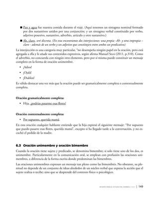 Apuntes para el estudio del Español ( i y II ) | 149
	Pan y agua fue nuestra comida durante el viaje. (Aquí tenemos un sintagma nominal formado
por dos sustantivos unidos por una conjunción; y un sintagma verbal constituido por verbo,
adjetivo posesivo, sustantivo, adverbio, artículo y otro sustantivo.)
	Ah, claro, seré discreta. (En esta encontramos dos interjecciones: una propia -Ah- y otra impropia –
claro - además de un verbo y un adjetivo que constituyen entre ambos un predicativo)
La interjección es una categoría muy particular, “no desempeña ningún papel en la oración, pero está
agregada a ella y le añade sus contenidos expresivos, según afirma Manuel Seco (2011, p.310). Como
el adverbio, no concuerda con ningún otro elemento, pero por sí misma puede constituir un mensaje
completo en la forma de oración unimembre.
•	 ¡Adios!
•	 ¡Ojalá!
•	 ¡Diablos!
Es válido destacar una vez más que la oración puede ser gramaticalmente completa o contextualmente
completa.
Oración gramaticalmente completa:
•	 Hija, ¿podrías pasarme esas flores?
Oración contextualmente completa:
•	 Por supuesto, querida mamá.
En esta oración cualquier hablante entiende que la hija expresó el siguiente mensaje: “Por supuesto
que puedo pasarte esas flores, querida mamá”, excepto si ha llegado tarde a la conversación, y no es-
cuchó el pedido de la madre.
6.3	Oración unimembre y oración bimembre
Cuando la oración tiene sujeto y predicado, se denomina bimembre; si solo tiene uno de los dos, es
unimembre. Particularmente en la comunicación oral, se emplean con profusión las oraciones uni-
membres, a diferencia de la forma escrita donde predominan las bimembres.
Las oraciones unimembres expresan un mensaje tan pleno como las bimembres. No obstante, su ple-
nitud no depende de un conjunto de ideas alrededor de un núcleo verbal que expresa la acción que el
sujeto realiza o recibe; sino que se desprende del contexto físico o psicológico.
 
