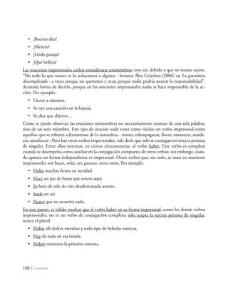 150 | la oración
•	 ¡Buenos días!
•	 ¡Silencio!
•	 ¡Lindo paisaje!
•	 ¡Qué belleza!
Las oraciones impersonales suelen considerarse unimembres; esto así, debido a que no tienen sujeto.
“No todo lo que ocurre se lo achacamos a alguien - bromea Alex Grijelmo (2006) en La gramática
descomplicada - a veces porque no queremos y otras porque nadie podría asumir la responsabilidad”.
Acertada forma de decirlo, porque en las oraciones impersonales nadie se hace responsable de la ac-
ción. Por ejemplo:
•	 Llueve a cántaros.
•	 Se oye una canción en la lejanía.
•	 Se dice que dijeron…
Como se puede observar, las oraciones unimembres no necesariamente constan de una sola palabra,
sino de un solo miembro. Este tipo de oración suele tener como núcleo un verbo impersonal como
aquellos que se refieren a fenómenos de la naturaleza - tronar, relampaguear, llover, amanecer, atarde-
cer, anochecer-. Pero hay otros verbos impersonales, vale decir que solo se conjugan en tercera persona
de singular. Entre ellos tenemos, en ciertas circunstancias, al verbo haber. Este verbo es completo
cuando se desempeña como auxiliar en la conjugación compuesta de otros verbos; sin embargo, cuan-
do aparece en forma independiente es impersonal. Otros verbos que, sin serlo, se usan en oraciones
impersonales son hacer, soler, ser, parecer, entre otros. Por ejemplo:
•	 Hubo muchas fiestas en navidad.
•	 Hace un par de horas que estuvo aquí.
•	 Es hora de salir de este desafortunado asunto.
•	 Suele ser así.
•	 Parece que no ocurrirá nada.
En este punto, es válido recalcar que el verbo haber en su forma impersonal, como los demás verbos
impersonales, no es un verbo de conjugación completa; sólo acepta la tercera persona de singular,
nunca el plural.
•	 Había allí dulces extraños y todo tipo de bebidas exóticas.
•	 Hay de todo en esa tienda.
•	 Habrá exámenes la próxima semana.
 