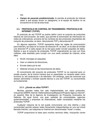 3
red.
Campo de pasarela predeterminada: le permite al protocolo de Internet
saber a qué equipo enviar un datagrama, si el equipo de destino no se
encuentra en la red de área local.
2.3. PROTOCOLO DE CONTROL DE TRANSMISIÓN / PROTOCOLO DE
INTERNET (TCP/IP).
El protocolo de red TCP/IP se podría definir como el conjunto de protocolos
básicos de comunicación, de redes, que permite la transmisión de información en
redes de ordenadores, proviene de los nombres de dos protocolos importantes del
conjunto de protocolos, es decir, del protocolo TCP y del protocolo IP.
En algunos aspectos, TCP/IP representa todas las reglas de comunicación
para Internet y se basa en la noción de dirección IP, es decir, en la idea de brindar
una dirección IP a cada equipo de la red para poder enrutar paquetes de datos.
Debido a que el conjunto de protocolos TCP/IP originalmente se creó con fines
militares, está diseñado para cumplir con una cierta cantidad de criterios, entre
ellos:
Dividir mensajes en paquetes.
Usar un sistema de direcciones.
Enrutar datos por la red.
Detectar errores en las transmisiones de datos.
El conocimiento del conjunto de protocolos TCP/IP no es esencial para un
simple usuario, de la misma manera que un espectador no necesita saber cómo
funciona su red audiovisual o de televisión. Sin embargo, para las personas que
desean administrar o brindar soporte técnico a una red TCP/IP, su conocimiento
es fundamental.
2.3.1. ¿Donde se utliza TCP/IP?
Muchas grandes redes han sido implementadas con estos protocolos,
incluyendo DARPA Internet "DefenseAdvancedResearchProjects Agency Internet",
en español, Red de la Agencia de Investigación de Proyectos Avanzados de
Defensa. De igual forma, una gran variedad de universidades, agencias
gubernamentales y empresas de ordenadores, están conectadas mediante los
protocolos TCP/IP.
Cualquier máquina de la red puede comunicarse con otra distinta y esta
conectividad permite enlazar redes físicamente independientes en una red virtual
llamada Internet. Las máquinas en Internet son denominadas "hosts" o nodos.
TCP/IP proporciona la base para muchos servicios útiles, incluyendo correo
 