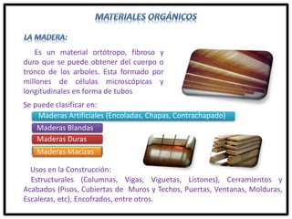 Es un material ortótropo, fibroso y
duro que se puede obtener del cuerpo o
tronco de los arboles. Esta formado por
millones de células microscópicas y
longitudinales en forma de tubos
Usos en la Construcción:
Estructurales (Columnas, Vigas, Viguetas, Listones), Cerramientos y
Acabados (Pisos, Cubiertas de Muros y Techos, Puertas, Ventanas, Molduras,
Escaleras, etc), Encofrados, entre otros.
Se puede clasificar en:
Maderas Artificiales (Encoladas, Chapas, Contrachapado)
Maderas Blandas
Maderas Duras
Maderas Macizas
 