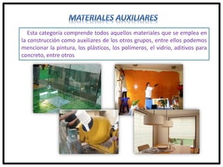 Esta categoría comprende todos aquellos materiales que se emplea en
la construcción como auxiliares de los otros grupos, entre ellos podemos
mencionar la pintura, los plásticos, los polímeros, el vidrio, aditivos para
concreto, entre otros
 