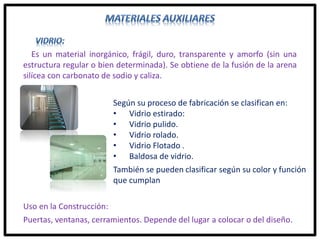 Según su proceso de fabricación se clasifican en:
• Vidrio estirado:
• Vidrio pulido.
• Vidrio rolado.
• Vidrio Flotado .
• Baldosa de vidrio.
También se pueden clasificar según su color y función
que cumplan
Es un material inorgánico, frágil, duro, transparente y amorfo (sin una
estructura regular o bien determinada). Se obtiene de la fusión de la arena
silícea con carbonato de sodio y caliza.
Uso en la Construcción:
Puertas, ventanas, cerramientos. Depende del lugar a colocar o del diseño.
 
