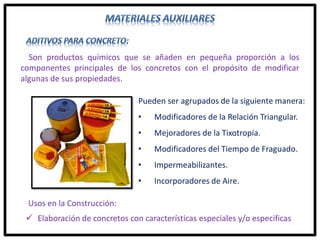 Son productos químicos que se añaden en pequeña proporción a los
componentes principales de los concretos con el propósito de modificar
algunas de sus propiedades.
Usos en la Construcción:
 Elaboración de concretos con características especiales y/o especificas
Pueden ser agrupados de la siguiente manera:
• Modificadores de la Relación Triangular.
• Mejoradores de la Tixotropía.
• Modificadores del Tiempo de Fraguado.
• Impermeabilizantes.
• Incorporadores de Aire.
 