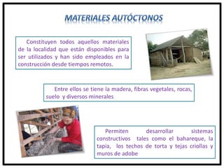 Constituyen todos aquellos materiales
de la localidad que están disponibles para
ser utilizados y han sido empleados en la
construcción desde tiempos remotos.
Entre ellos se tiene la madera, fibras vegetales, rocas,
suelo y diversos minerales
Permiten desarrollar sistemas
constructivos tales como el bahareque, la
tapia, los techos de torta y tejas criollas y
muros de adobe
 