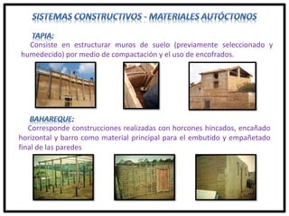 Consiste en estructurar muros de suelo (previamente seleccionado y
humedecido) por medio de compactación y el uso de encofrados.
Corresponde construcciones realizadas con horcones hincados, encañado
horizontal y barro como material principal para el embutido y empañetado
final de las paredes
 