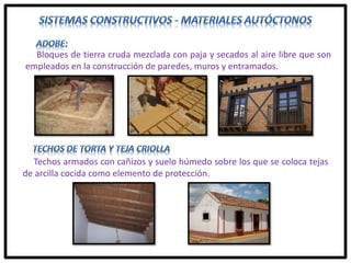 Bloques de tierra cruda mezclada con paja y secados al aire libre que son
empleados en la construcción de paredes, muros y entramados.
Techos armados con cañizos y suelo húmedo sobre los que se coloca tejas
de arcilla cocida como elemento de protección.
 