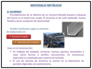 Principalmente de se obtiene de un mineral llamado bauxita y después
del hierro es el metal mas usado. El aluminio es de color plateado, liviano,
flexible y buen conductor de electricidad.
Pueden clasificarse según su proceso
de elaboración en:
Usos en la Construcción:
 En trabajos de acabado, ventanas, marcos, puertas, barandales y
rejas como formas o perfiles estructurales. En estructuras
especiales es empleado para sistema de techado.
 El uso de laminas de aluminio es común en la fabricación de
paredes aligeradas con poliometano.
 Aluminio Forjado
 Aluminio de Fundición.
 