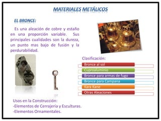 Es una aleación de cobre y estaño
en una proporción variable. Sus
principales cualidades son la dureza,
un punto mas bajo de fusión y la
perdurabilidad.
Clasificación:
Bronce al sol
Cuproaluminio
Bronce para armas de fugo
Bronce para Campana
Kara Kane
Otras Aleaciones
Usos en la Construcción:
-Elementos de Cerrajería y Esculturas.
-Elementos Ornamentales.
 
