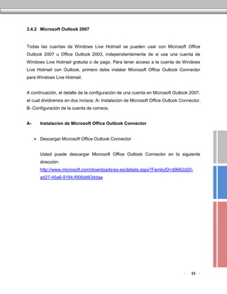 3.4.2 Microsoft Outlook 2007


Todas las cuentas de Windows Live Hotmail se pueden usar con Microsoft Office
Outlook 2007 u Office Outlook 2003, independientemente de si usa una cuenta de
Windows Live Hotmail gratuita o de pago. Para tener acceso a la cuenta de Windows
Live Hotmail con Outlook, primero debe instalar Microsoft Office Outlook Connector
para Windows Live Hotmail.


A continuación, el detalle de la configuración de una cuenta en Microsoft Outlook 2007,
el cual dividiremos en dos incisos; A- Instalación de Microsoft Office Outlook Connector,
B- Configuración de la cuenta de correos.


A-      Instalacion de Microsoft Office Outlook Connector


      Descargar Microsoft Office Outlook Connector


        Usted puede descargar Microsoft Office Outlook Connector en la siguiente
        dirección:
        http://www.microsoft.com/downloads/es-es/details.aspx?FamilyID=d9662d20-
        ad27-45a6-9184-f906dd63ddaa




                                                                                -   15 -
 