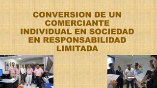 CONVERSION DE UN
COMERCIANTE
INDIVIDUAL EN SOCIEDAD
EN RESPONSABILIDAD
LIMITADA
 