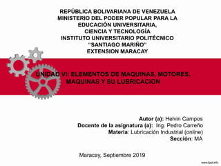 REPÚBLICA BOLIVARIANA DE VENEZUELA
MINISTERIO DEL PODER POPULAR PARA LA
EDUCACIÓN UNIVERSITARIA,
CIENCIA Y TECNOLOGÍA
INSTITUTO UNIVERSITARIO POLITÉCNICO
“SANTIAGO MARIÑO”
EXTENSION MARACAY
Autor (a): Helvin Campos
Docente de la asignatura (a): Ing. Pedro Carreño
Materia: Lubricación Industrial (online)
Sección: MA
Maracay, Septiembre 2019
UNIDAD VI: ELEMENTOS DE MAQUINAS, MOTORES,
MAQUINAS Y SU LUBRICACION
 