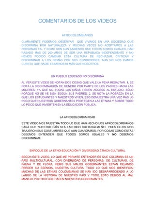 COMENTARIOS DE LOS VIDEOS
AFROCOLOMBIANOS
CLARAMENTE PODEMOS OBSERVAR QUE VIVIMOS EN UNA SOCIEDAD QUE
DISCRIMINA POR NATURALEZA Y MUCHAS VECES NO ACEPTAMOS A LAS
PERSONAS TAL Y COMO SON AUN SABIENDO QUE TODOS SOMOS IGUALES, HAN
PASADO MÁS DE 200 AÑOS DE SER UNA REPUBLICA INDEPENDIENTE Y NO
HEMOS PODIDO CAMBIAR ESTA CULTURA DE RECHAZAR, CRITICAR Y
DISCRIMINAR A LOS DEMÁS POR SUS CONDICIONES; AUN NO NOS DAMOS
CUENTA QUE NADIE ES MENOS NI MÁS QUE NOSOTROS.
UN PUEBLO EDUCADO NO DISCRIMINA
AL VER ESTE VIDEO SE NOTAN DOS COSAS QUE VALE LA PENA RESALTAR. 1. SE
NOTA LA DISCRIMINACIÓN DE GENERO POR PARTE DE LOS PADRES HACIA LAS
MUJERES, YA QUE NO TODAS LAS NIÑAS TIENEN ACCESO AL ESTUDIO, SÓLO
PORQUE NO SE VE BIEN SEGÚN SUS PADRES. 2. SE NOTA LA POBREZA EN LA
QUE LOS ESTUDIANTES Y MAESTROS VIVEN, ESO DEMUESTRA UNA VEZ MÁS LO
POCO QUE NUESTROS GOBERNANTES PROTEGEN A LAS ETNIAS Y SOBRE TODO
LO POCO QUE INVIERTEN EN LA EDUCACIÓN PÚBLICA.
LA AFROCOLOMBIANIDAD
ESTE VIDEO NOS MUESTRA TODO LO QUE HAN HECHO LOS AFROCOLOMBIANOS
PARA QUE NUESTRO PAÍS SEA TAN RICO CULTURALMENTE, PUES ELLOS NOS
TRAJERON SUS COSTUMBRES QUE AUN GUARDAMOS. POR COSAS COMO ESTAS
DEBEMOS ENTENDER QUE TODOS SOMOS IGUALES Y NO DEBEMOS
DISCRIMINAR.
ENFOQUE DE LA ETNO-EDUCACIÓN Y DIVERSIDAD ÉTNICA CULTURAL
SEGÚN ESTE VIDEO, LO QUE ME PERMITE ENTENDER ES QUE COLOMBIA ES UN
PAÍS MULTICULTURAL, CON DIVERSIDAD DE PERSONAS, DE CULTURAS, DE
FAUNA Y DE FLORA, PERO SUS MALOS GOBERNANTES ESTÁN DEJANDO
PERDER SU ESENCIA, NUESTRA CULTURA, TODO LO QUE NOS IDENTIFICA;
MUCHAS DE LAS ETNIAS COLOMBIANAS SE HAN IDO DESAPARECIENDO A LO
LARGO DE LA HISTORIA DE NUESTRO PAÍS Y TODO ESTO DEBIDO AL MAL
MANEJO POLITICO QUE HACEN NUESTROS GOBERNANTES.
 