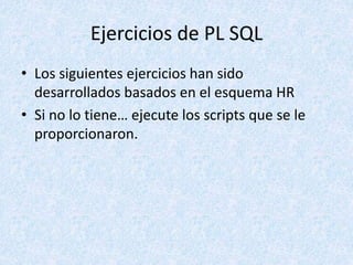 Ejercicios de PL SQL
• Los siguientes ejercicios han sido
desarrollados basados en el esquema HR
• Si no lo tiene… ejecute los scripts que se le
proporcionaron.
 