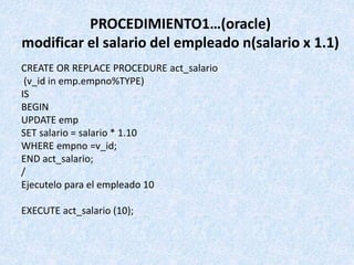 PROCEDIMIENTO1…(oracle)
modificar el salario del empleado n(salario x 1.1)
CREATE OR REPLACE PROCEDURE act_salario
(v_id i...