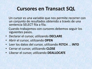 Cursores en Transact SQL
Un cursor es una variable que nos permite recorrer con
un conjunto de resultados obtenido a travé...