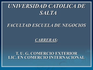 UNIVERSIDAD CATOLICA DE
         SALTA

FACULTAD ESCUELA DE NEGOCIOS


          CARRERAS:


   T. U. G. COMERCIO EXTERIOR
LIC. EN COMERCIO INTERNACIONAL
 