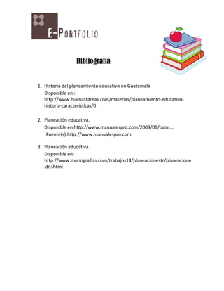 Bibliografía


1. Historia del planeamiento educativo en Guatemala
   Disponible en :
   http://www.buenastareas.com/materias/planeamiento-educativo-
   historia-caracteristicas/0

2. Planeación educativa.
   Disponible en http://www.manualespro.com/2009/08/tutor…
    Fuente(s):http://www.manualespro.com

3. Planeación educativa.
   Disponible en:
   http://www.monografias.com/trabajos14/planeacionestr/planeacione
   str.shtml
 