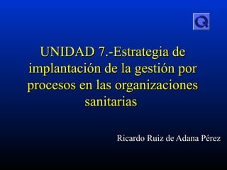 UNIDAD 7 .-Estrategia de implantación de la gestión por procesos en las organizaciones sanitarias   Ricardo Ruiz de Adana Pérez 
