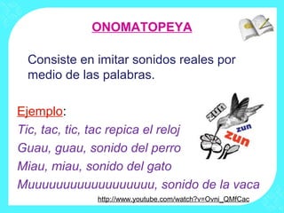 ONOMATOPEYA

 Consiste en imitar sonidos reales por
 medio de las palabras.

Ejemplo:
Tic, tac, tic, tac repica el reloj
Guau, guau, sonido del perro
Miau, miau, sonido del gato
Muuuuuuuuuuuuuuuuuu, sonido de la vaca
             http://www.youtube.com/watch?v=Ovni_QMfCac
 