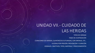 UNIDAD VII.- CUIDADO DE
LAS HERIDAS
TIPOS DE HERIDAS
FASES DE CICATRIZACIÓN
CURACIONES DE HERIDAS, QUIRÚRGICAS SUTURADAS, CON DRENAJE, ETC..
ULCERAS POR PRESIÓN: PREVENCIÓN Y CURACIÓN
VENDAJES: OBJETIVOS, TIPOS, MATERIAL Y PROCEDIMIENTOS
 