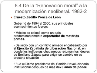 8.4 De la “Renovación moral” a la
  modernización neoliberal. 1982-2
 Ernesto Zedillo Ponce de León

 Gobernó de 1994 al 2000, sus principales
 acontecimientos fueron:
 • México se colocó como un país
 predominantemente exportador de materias
 primas.
 • Se inició con un conflicto armado encabezado por
 el Ejército Zapatista de Liberación Nacional, en
 donde los indígenas chapanecos retoman los ideales
 de Emiliano Zapata para exigir un cambio en su
 precaria situación
 .
 • Fue el último presidente del Partido Revolucionario
 Institucional después de más de76 años de poder.
 