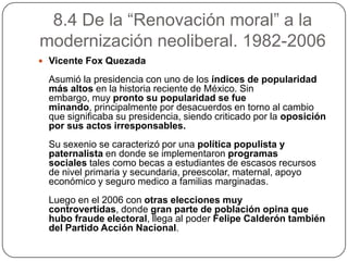 8.4 De la “Renovación moral” a la
modernización neoliberal. 1982-2006
 Vicente Fox Quezada

  Asumió la presidencia con uno de los índices de popularidad
  más altos en la historia reciente de México. Sin
  embargo, muy pronto su popularidad se fue
  minando, principalmente por desacuerdos en torno al cambio
  que significaba su presidencia, siendo criticado por la oposición
  por sus actos irresponsables.
  Su sexenio se caracterizó por una política populista y
  paternalista en donde se implementaron programas
  sociales tales como becas a estudiantes de escasos recursos
  de nivel primaria y secundaria, preescolar, maternal, apoyo
  económico y seguro medico a familias marginadas.
  Luego en el 2006 con otras elecciones muy
  controvertidas, donde gran parte de población opina que
  hubo fraude electoral, llega al poder Felipe Calderón también
  del Partido Acción Nacional.
 
