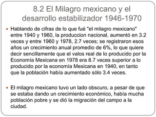 8.2 El Milagro mexicano y el
       desarrollo estabilizador 1946-1970
 Hablando de cifras de lo que fué "el milagro mexicano"
  entre 1940 y 1960, la produccion nacional, aumentó en 3.2
  veces y entre 1960 y 1978, 2.7 veces; se registraron esos
  años un crecimiento anual promedio de 6%, lo que quiere
  decir sencillamente que el valos real de lo producido por la
  Economía Mexicana en 1978 era 8.7 veces superior a lo
  producido por la economía Mexicana en 1940, en tanto
  que la población había aumentado sólo 3.4 veces.

 El milagro mexicano tuvo un lado obscuro, a pesar de que
  se estaba dando un crecimiento económico, había mucha
  población pobre y se dió la migración del campo a la
  ciudad.
 