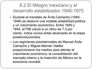 8.2 El Milagro mexicano y el
 desarrollo estabilizador 1946-1970
 Durante el mandato de Ávila Camacho (1940-
  1946) se observó una notable estabilidad política
  y un crecimiento económico. Entre 1940 y
  1945, el PIB creció a un ritmo de 7.3 por
  ciento, índice nunca antes alcanzado en la etapa
  postrevolucionaria.
 Los regímenes presidenciales de Manuel Ávila
  Camacho y Miguel Alemán Valdés
  proporcionaron los medios para alentar el
  crecimiento económico, la consolidación del
  mercado interno y la inserción de México en la
  economía mundial.
 