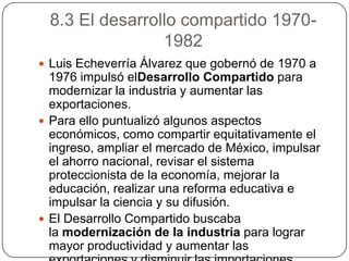8.3 El desarrollo compartido 1970-
                1982
 Luis Echeverría Álvarez que gobernó de 1970 a
  1976 impulsó elDesarrollo Compartido para
  modernizar la industria y aumentar las
  exportaciones.
 Para ello puntualizó algunos aspectos
  económicos, como compartir equitativamente el
  ingreso, ampliar el mercado de México, impulsar
  el ahorro nacional, revisar el sistema
  proteccionista de la economía, mejorar la
  educación, realizar una reforma educativa e
  impulsar la ciencia y su difusión.
 El Desarrollo Compartido buscaba
  la modernización de la industria para lograr
  mayor productividad y aumentar las
 