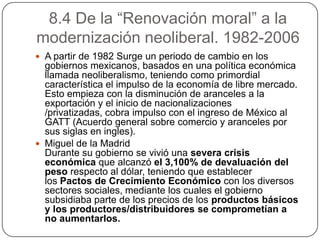 8.4 De la “Renovación moral” a la
modernización neoliberal. 1982-2006
 A partir de 1982 Surge un periodo de cambio en los
  gobiernos mexicanos, basados en una política económica
  llamada neoliberalismo, teniendo como primordial
  característica el impulso de la economía de libre mercado.
  Esto empieza con la disminución de aranceles a la
  exportación y el inicio de nacionalizaciones
  /privatizadas, cobra impulso con el ingreso de México al
  GATT (Acuerdo general sobre comercio y aranceles por
  sus siglas en ingles).
 Miguel de la Madrid
  Durante su gobierno se vivió una severa crisis
  económica que alcanzó el 3,100% de devaluación del
  peso respecto al dólar, teniendo que establecer
  los Pactos de Crecimiento Económico con los diversos
  sectores sociales, mediante los cuales el gobierno
  subsidiaba parte de los precios de los productos básicos
  y los productores/distribuidores se comprometían a
  no aumentarlos.
 