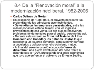 8.4 De la “Renovación moral” a la
modernización neoliberal. 1982-2006
 Carlos Salinas de Gortari
 En el sexenio de 1988-1994, el proyecto neoliberal fue
  profundizando los principales acontecimientos.
  • Se vendieron las empresas paraestatales, entre las
  más importantes estaba Telmex, con los ingresos
  provenientes de esa venta. Se dijo que se resolverían
  problemas fundamentales para el pueblo, pero no fue así.
  • Durante este sexenio se firmó del Tratado de Libre
  Comercio con Canadá y los Estados Unidos lo que
  representa un acuerdo comercial para suprimir barreras
  arancelarias y así promover el crecimiento mutuo.
  • Al final del sexenio ocurrió el conocido “error de
  diciembre”, una fuerte devaluación del peso frente al
  dólar de casi el 100% provocando una crisis económica
  que tuvo que enfrentar el gobierno de Ernesto Zedillo.
 