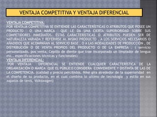 3
VENTAJA COMPETITIVA Y VENTAJA DIFERENCIAL
VENTAJA COMPETITIVA:
POR VENTAJA COMPETITIVA SE ENTIENDE LAS CARACTERÍSTICAS O ATRIBUTOS QUE POSEE UN
PRODUCTO O UNA MARCA QUE LE DA UNA CIERTA SUPERIORIDAD SOBRE SUS
COMPETIDORES INMEDIATOS. ÉSTAS CARACTERÍSTICAS O ATRIBUTOS PUEDEN SER DE
NATURALEZA VARIADA Y REFERIRSE AL MISMO PRODUCTO , A LOS SERVICIOS NECESARIOS O
AÑADIDOS QUE ACOMPAÑAN AL SERVICIO BASE , O A LAS MODALIDADES DE PRODUCCIÓN , DE
DISTRIBUCIÓN O DE VENTA PROPIOS DEL PRODUCTO O DE LA EMPRESA . ( servicio
personalizado, pos venta, Cepillo de diente que trae incorporado un limpiador de lengua
etc., especificaciones técnicas y funcionales)
VENTAJA DIFERENCIAL:
POR VENTAJA DIFERENCIAL SE ENTIENDE CUALQUIER CARACTERÍSTICA DE LA
ORGANIZACIÓN O MARCA QUE EL PÚBLICO CONSIDERA CONVENIENTE Y DISTINTA DE LAS DE
LA COMPETENCIA. (calidad y precio percibidos, Nike gira alrededor de la superioridad en
el diseño de su producto, en el cual combina lo ultimo de tecnología y estilo en sus
zapatos de tenis, Volkswagen)
 