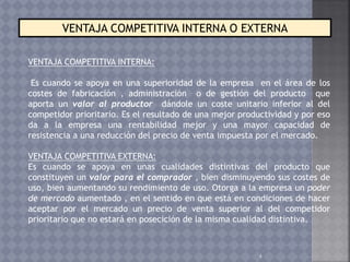 4
VENTAJA COMPETITIVA INTERNA O EXTERNA
VENTAJA COMPETITIVA INTERNA:
Es cuando se apoya en una superioridad de la empresa en el área de los
costes de fabricación , administración o de gestión del producto que
aporta un valor al productor dándole un coste unitario inferior al del
competidor prioritario. Es el resultado de una mejor productividad y por eso
da a la empresa una rentabilidad mejor y una mayor capacidad de
resistencia a una reducción del precio de venta impuesta por el mercado.
VENTAJA COMPETITIVA EXTERNA:
Es cuando se apoya en unas cualidades distintivas del producto que
constituyen un valor para el comprador , bien disminuyendo sus costes de
uso, bien aumentando su rendimiento de uso. Otorga a la empresa un poder
de mercado aumentado , en el sentido en que está en condiciones de hacer
aceptar por el mercado un precio de venta superior al del competidor
prioritario que no estará en posecición de la misma cualidad distintiva.
 