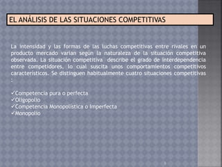 5
EL ANÁLISIS DE LAS SITUACIONES COMPETITIVAS
La intensidad y las formas de las luchas competitivas entre rivales en un
producto mercado varían según la naturaleza de la situación competitiva
observada. La situación competitiva describe el grado de interdependencia
entre competidores, lo cual suscita unos comportamientos competitivos
característicos. Se distinguen habitualmente cuatro situaciones competitivas
:
Competencia pura o perfecta
Oligopolio
Competencia Monopolística o Imperfecta
Monopolio
 