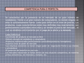 6
COMPETENCIA PURA O PERFECTA
Se caracteriza por la presencia en el mercado de un gran número de
vendedores frente a un gran número de compradores, no siendo ninguno de
ellos lo suficientemente fuerte como para influir en el nivel de precios. Los
productos, cuyas características están muy definidas muy exactamente, son
perfectamente sustituibles entre ellos y se venden al precio del mercado , el
cual se establece estrictamente por el juego de la oferta y la demanda.
CARACTERÍSTICAS
•La entrada del producto al mercado es libre
•Número elevado de vendedores y compradores
•Productos indiferenciados perfectamente sustituibles(productos homogéneos)
•Ausencia total de poder de mercado
•Las empresas existentes no tienen ningún poder de negociación frente a sus clientes
y proveedores
•El potencial del beneficio es casi nulo.
Los mercados industriales se hallan dentro de esta situación competitiva; de materias
primas alimenticias, de minerales y metales, etc.
 