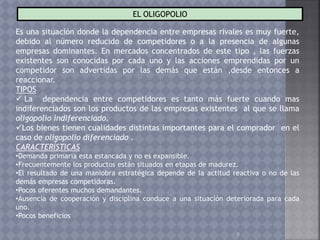 7
EL OLIGOPOLIO
Es una situación donde la dependencia entre empresas rivales es muy fuerte,
debido al número reducido de competidores o a la presencia de algunas
empresas dominantes. En mercados concentrados de este tipo , las fuerzas
existentes son conocidas por cada uno y las acciones emprendidas por un
competidor son advertidas por las demás que están ,desde entonces a
reaccionar.
TIPOS
 La dependencia entre competidores es tanto más fuerte cuando mas
indiferenciados son los productos de las empresas existentes al que se llama
oligopolio indiferenciado.
Los bienes tienen cualidades distintas importantes para el comprador en el
caso de oligopolio diferenciado .
CARACTERÍSTICAS
•Demanda primaria esta estancada y no es expansible.
•Frecuentemente los productos están situados en etapas de madurez.
•El resultado de una maniobra estratégica depende de la actitud reactiva o no de las
demás empresas competidoras.
•Pocos oferentes muchos demandantes.
•Ausencia de cooperación y disciplina conduce a una situación deteriorada para cada
uno.
•Pocos beneficios
 