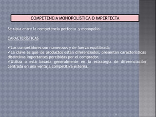 8
COMPETENCIA MONOPOLÍSTICA O IMPERFECTA
Se sitúa entre la competencia perfecta y monopolio.
CARACTERÍSTICAS
Los competidores son numerosos y de fuerza equilibrada
La clave es que los productos están diferenciados, presentan características
distintivas importantes percibidas por el comprador.
Utiliza o está basada generalmente en la estrategia de diferenciación
centrada en una ventaja competitiva externa.
 