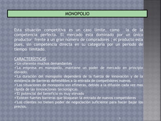 9
MONOPOLIO
Esta situación competitiva es un caso límite, como la de la
competencia perfecta. El mercado esta dominado por un único
productor frente a un gran número de compradores ; el producto esta
pues, sin competencia directa en su categoría por un periodo de
tiempo limitado.
CARACTERÍSTICAS
Un oferente muchos demandantes
La empresa en monopolio, mantiene un poder de mercado en principio
elevado.
La duración del monopolio dependerá de la fuerza de innovación y de la
existencia de barreras defendibles a la entrada de competidores nuevos.
Las situaciones de monopolio son efímeras, debido a la difusión cada vez mas
rápida de las innovaciones tecnológicas.
El potencial del beneficio es muy elevado
Existen fuertes barreras que bloquean la entrada de nuevos competidores
Los clientes no tienen poder de negociación suficiente para hacer bajar los
precios.
 