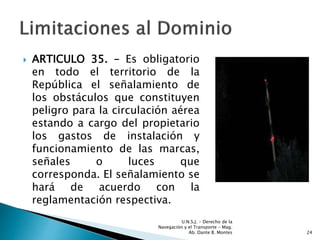  ARTICULO 35. – Es obligatorio
en todo el territorio de la
República el señalamiento de
los obstáculos que constituyen
peligro para la circulación aérea
estando a cargo del propietario
los gastos de instalación y
funcionamiento de las marcas,
señales o luces que
corresponda. El señalamiento se
hará de acuerdo con la
reglamentación respectiva.
U.N.S.J. - Derecho de la
Navegación y el Transporte – Mag.
Ab. Dante B. Montes 24
 