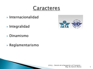  Internacionalidad
 Integralidad
 Dinamismo
 Reglamentarismo
3
U.N.S.J. - Derecho de la Navegación y el Transporte –
Mag. Ab. Dante B. Montes
 