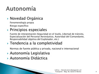  Novedad Orgánica
Fenomenología propia
Riesgo específico
 Principios especiales
Fuente de interpretación (Seguridad en el Vuelo, Libertad de tránsito,
Especialización del Personal Aeronáutico, Autoridad del Comandante,
Responsabilidad objetiva del Explotador, etc.)
 Tendencia a la completividad
Normas de fuente pública y privada, nacional e internacional
 Autonomía Legislativa
 Autonomía Didáctica
U.N.S.J. - Derecho de la Navegación y el
Transporte – Mag. Ab. Dante B. Montes 4
 