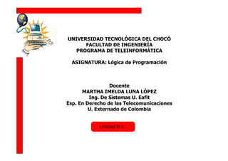 UNIVERSIDAD TECNOLÓGICA DEL CHOCÓ
      FACULTAD DE INGENIERÍA
   PROGRAMA DE TELEINFORMÁTICA

  ASIGNATURA: Lógica de Programación



                  Docente
      MARTHA IMELDA LUNA LÓPEZ
         Ing. De Sistemas U. Eafit
Esp. En Derecho de las Telecomunicaciones
         U. Externado de Colombia
 