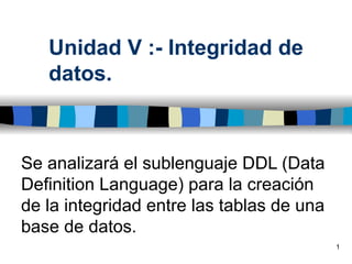 Unidad V :- Integridad de
   datos.



Se analizará el sublenguaje DDL (Data
Definition Language) para la creación
de la integridad entre las tablas de una
base de datos.
                                           1
 