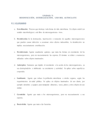 UNIDAD V:
DESINFECCIÓN, ESTERILIZACIÓN, USO DEL AUTOCLAVE
V.1 GLOSARIO
a. Esterilización: Proceso que destruye toda forma de vida microbiana. Un objeto estéril (en
sentido microbiológico) está libre de microorganismos vivos.
b. Desinfección: Es la destrucción, inactivación o remoción de aquellos microorganismos
que pueden causar infección u ocasionar otros efectos indeseables; la desinfección no
implica necesariamente esterilización.
c. Desinfectante: Agente usualmente químico, que mata las formas en crecimiento de los
microorganismos, pero no necesariamente las esporas. El término se refiere a sustancias
utilizadas sobre objetos inanimados.
d. Antiséptico: Sustancia que impide el crecimiento o la acción de los microorganismos, ya
sea destruyéndolos o inhibiendo su crecimiento y actividad. Se aplica sobre superficies
corporales.
e. Sanitizante: Agente que reduce la población microbiana a niveles seguros, según los
requerimientos de salud pública. Se aplica en objetos inanimados de uso diario, por
ejemplo utensilios y equipos para manipular alimentos, vasos, platos y otros objetos de uso
similar.
f. Germicida: Agente que mata a los microorganismos, pero no necesariamente a sus
esporas.
g. Bactericida: Agente que mata a las bacterias.
 