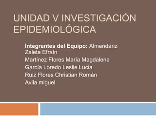 UNIDAD V INVESTIGACIÓN
EPIDEMIOLÓGICA
Integrantes del Equipo: Almendáriz
Zaleta Efraín
Martínez Flores María Magdalena
García Loredo Leslie Lucia
Ruiz Flores Christian Román
Avila miguel
 